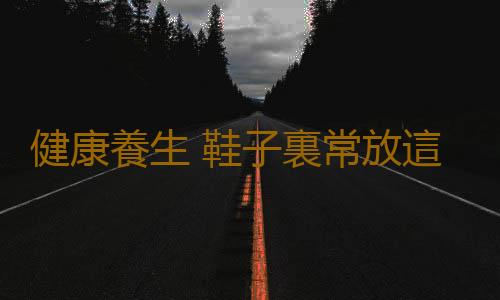 健康養生 鞋子裏常放這一物竟特別養人