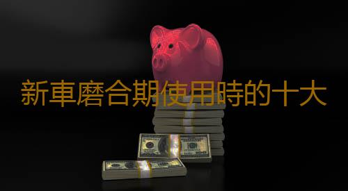 新車磨合期使用時的十大注意事項 很多老司機不見得都懂
