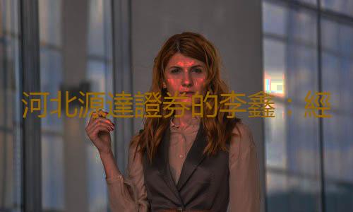 河北源達證券的李鑫：經驗豐富，實力不容小覷！