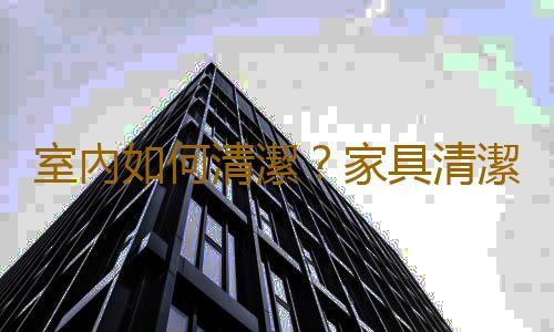 室內如何清潔？家具清潔的方法
