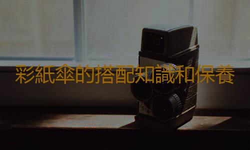 彩紙傘的搭配知識和保養技巧