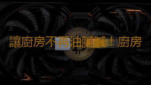 讓廚房不再油膩膩！廚房清潔的技巧