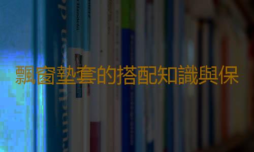 飄窗墊套的搭配知識與保養技巧